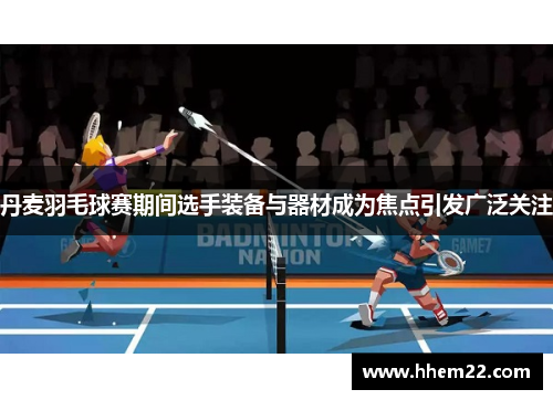 丹麦羽毛球赛期间选手装备与器材成为焦点引发广泛关注