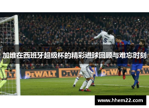 加维在西班牙超级杯的精彩进球回顾与难忘时刻